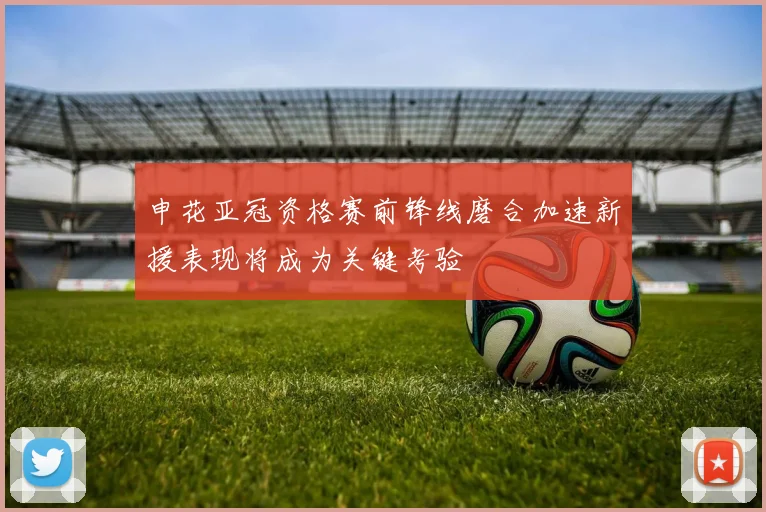 申花亚冠资格赛前锋线磨合加速新援表现将成为关键考验