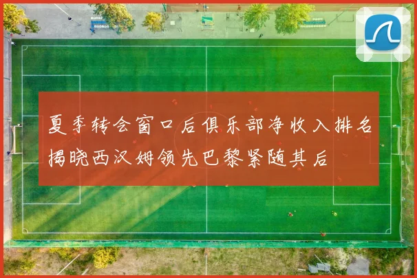 夏季转会窗口后俱乐部净收入排名揭晓西汉姆领先巴黎紧随其后