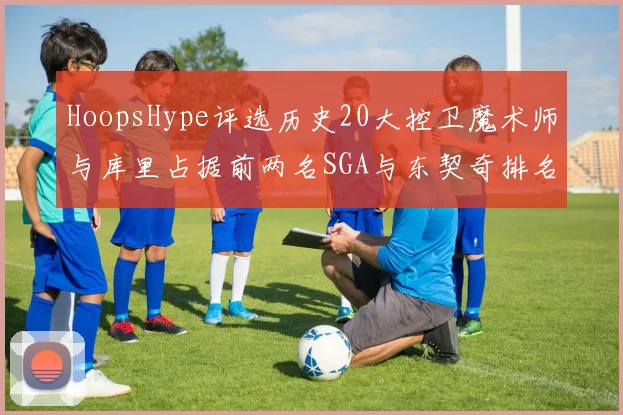 HoopsHype评选历史20大控卫魔术师与库里占据前两名SGA与东契奇排名引热议